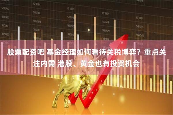 股票配资吧 基金经理如何看待关税博弈？重点关注内需 港股、黄金也有投资机会