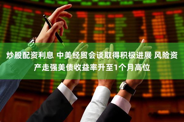 炒股配资利息 中美经贸会谈取得积极进展 风险资产走强美债收益率升至1个月高位