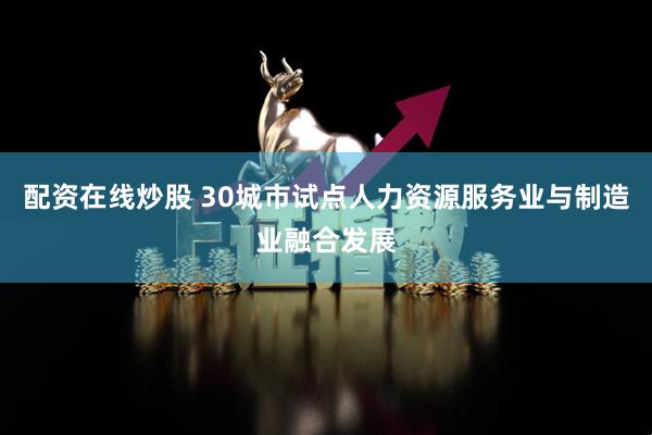 配资在线炒股 30城市试点人力资源服务业与制造业融合发展