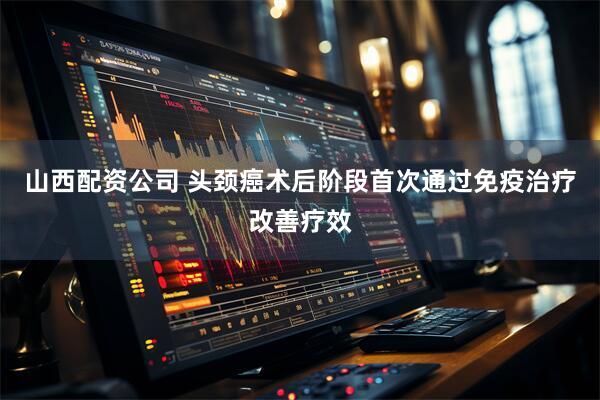 山西配资公司 头颈癌术后阶段首次通过免疫治疗改善疗效