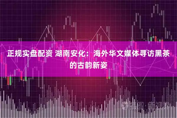正规实盘配资 湖南安化：海外华文媒体寻访黑茶的古韵新姿