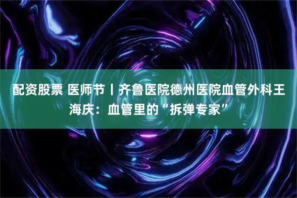 配资股票 医师节丨齐鲁医院德州医院血管外科王海庆：血管里的“拆弹专家”