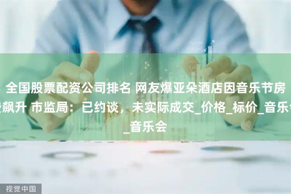 全国股票配资公司排名 网友爆亚朵酒店因音乐节房费飙升 市监局：已约谈，未实际成交_价格_标价_音乐会