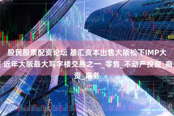 股民股票配资论坛 基汇资本出售大阪松下IMP大厦 近年大阪最大写字楼交易之一_零售_不动产投资_商务