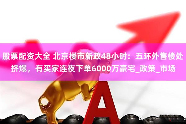 股票配资大全 北京楼市新政48小时：五环外售楼处挤爆，有买家连夜下单6000万豪宅_政策_市场