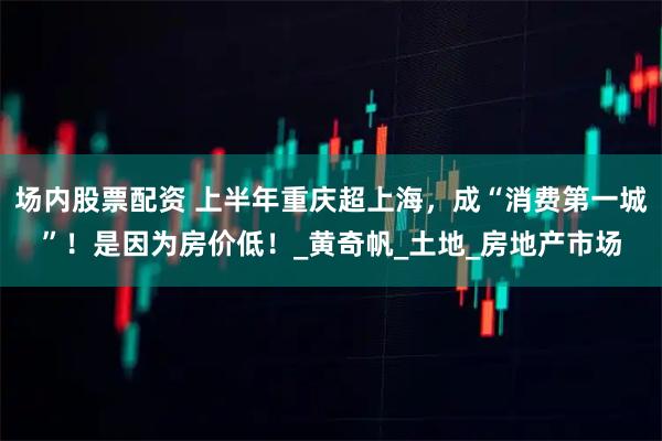 场内股票配资 上半年重庆超上海，成“消费第一城”！是因为房价低！_黄奇帆_土地_房地产市场