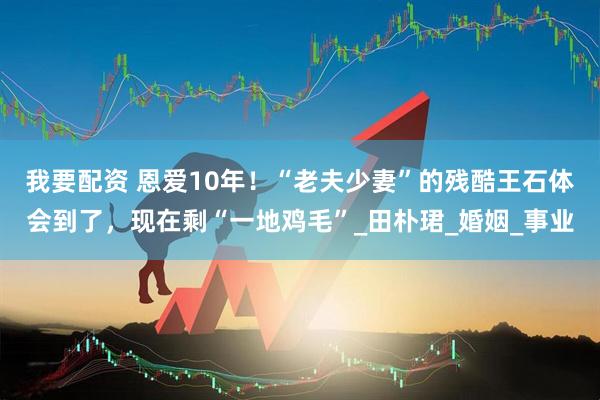 我要配资 恩爱10年！“老夫少妻”的残酷王石体会到了，现在剩“一地鸡毛”_田朴珺_婚姻_事业