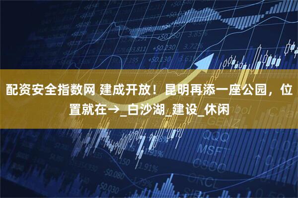 配资安全指数网 建成开放！昆明再添一座公园，位置就在→_白沙湖_建设_休闲