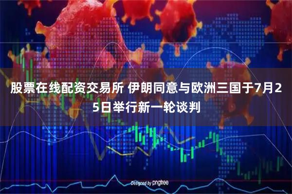 股票在线配资交易所 伊朗同意与欧洲三国于7月25日举行新一轮谈判