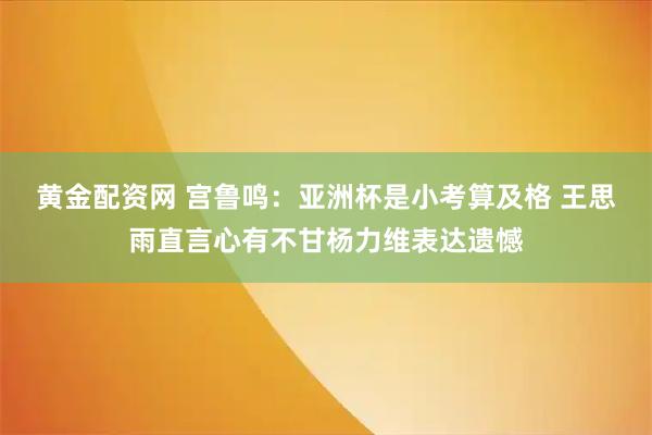 黄金配资网 宫鲁鸣：亚洲杯是小考算及格 王思雨直言心有不甘杨力维表达遗憾