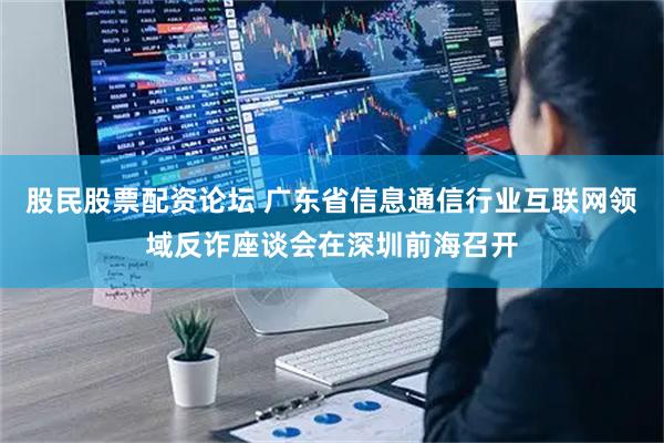股民股票配资论坛 广东省信息通信行业互联网领域反诈座谈会在深圳前海召开