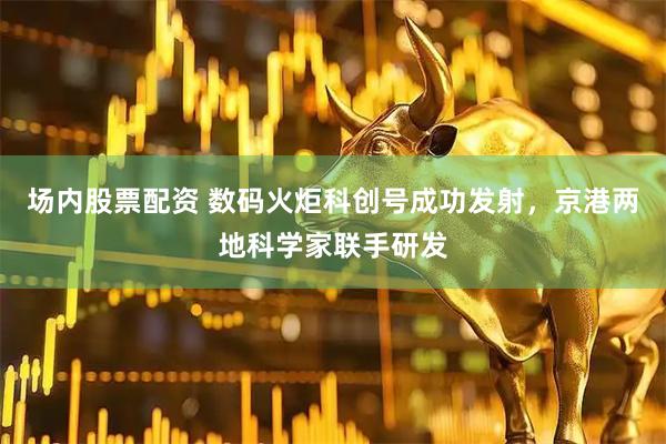 场内股票配资 数码火炬科创号成功发射，京港两地科学家联手研发