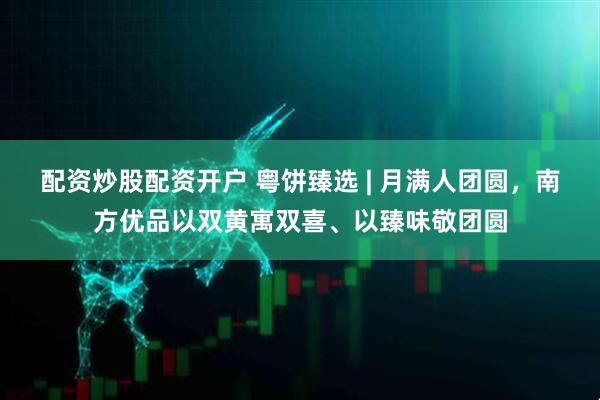 配资炒股配资开户 粤饼臻选 | 月满人团圆，南方优品以双黄寓双喜、以臻味敬团圆