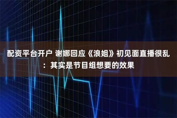 配资平台开户 谢娜回应《浪姐》初见面直播很乱：其实是节目组想要的效果