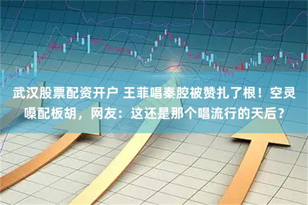 武汉股票配资开户 王菲唱秦腔被赞扎了根！空灵嗓配板胡，网友：这还是那个唱流行的天后？