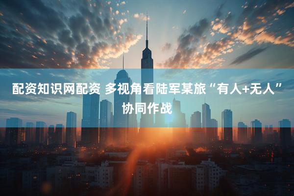 配资知识网配资 多视角看陆军某旅“有人+无人”协同作战