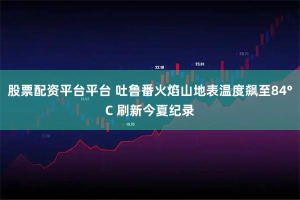 股票配资平台平台 吐鲁番火焰山地表温度飙至84°C 刷新今夏纪录
