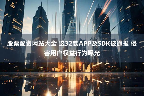 股票配资网站大全 这32款APP及SDK被通报 侵害用户权益行为曝光