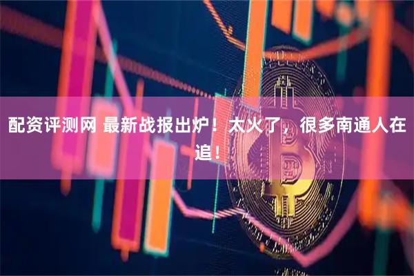 配资评测网 最新战报出炉！太火了，很多南通人在追！