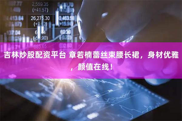 吉林炒股配资平台 章若楠蕾丝束腰长裙，身材优雅，颜值在线！