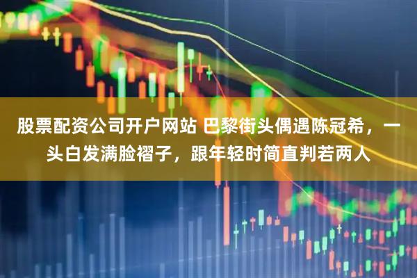 股票配资公司开户网站 巴黎街头偶遇陈冠希，一头白发满脸褶子，跟年轻时简直判若两人