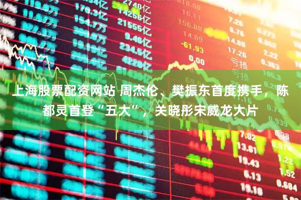 上海股票配资网站 周杰伦、樊振东首度携手，陈都灵首登“五大”，关晓彤宋威龙大片
