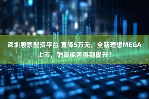 深圳股票配资平台 直降5万元，全新理想MEGA上市，销量能否得到提升？