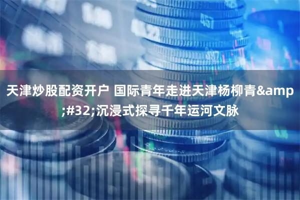 天津炒股配资开户 国际青年走进天津杨柳青 沉浸式探寻千年运河文脉