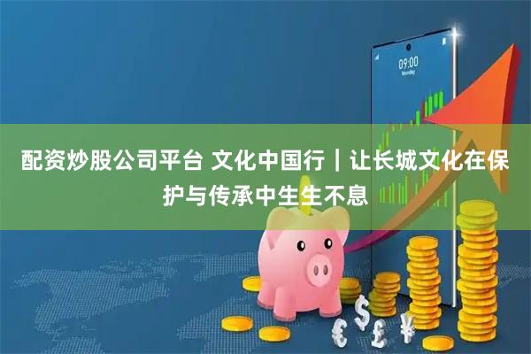 配资炒股公司平台 文化中国行｜让长城文化在保护与传承中生生不息