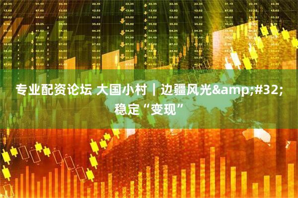 专业配资论坛 大国小村｜边疆风光 稳定“变现”